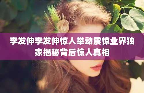 李发伸李发伸惊人举动震惊业界独家揭秘背后惊人真相