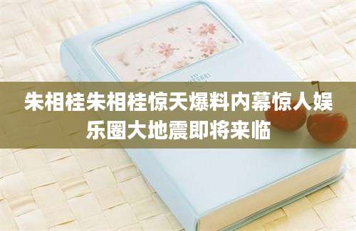朱相桂朱相桂惊天爆料内幕惊人娱乐圈大地震即将来临