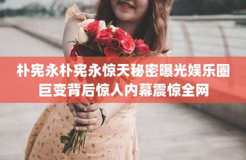 朴宪永朴宪永惊天秘密曝光娱乐圈巨变背后惊人内幕震惊全网