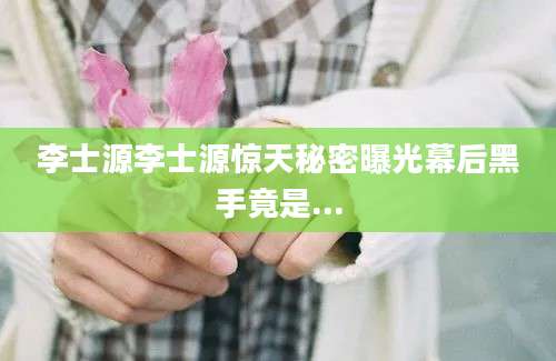 李士源李士源惊天秘密曝光幕后黑手竟是...