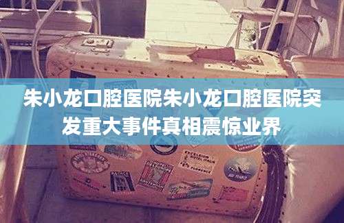 朱小龙口腔医院朱小龙口腔医院突发重大事件真相震惊业界