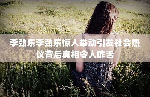 李劲东李劲东惊人举动引发社会热议背后真相令人咋舌