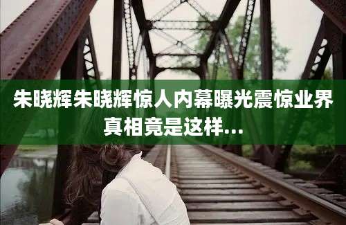 朱晓辉朱晓辉惊人内幕曝光震惊业界真相竟是这样...