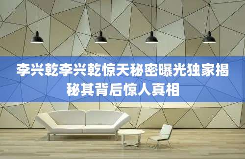 李兴乾李兴乾惊天秘密曝光独家揭秘其背后惊人真相