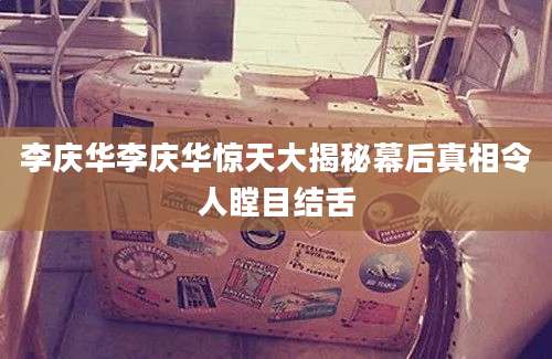 李庆华李庆华惊天大揭秘幕后真相令人瞠目结舌