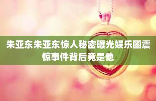 朱亚东朱亚东惊人秘密曝光娱乐圈震惊事件背后竟是他