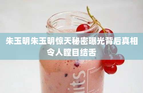 朱玉明朱玉明惊天秘密曝光背后真相令人瞠目结舌