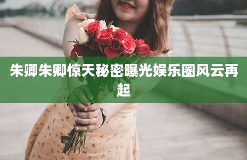 朱卿朱卿惊天秘密曝光娱乐圈风云再起