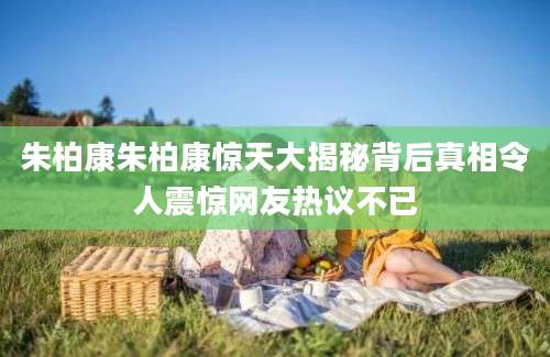 朱柏康朱柏康惊天大揭秘背后真相令人震惊网友热议不已