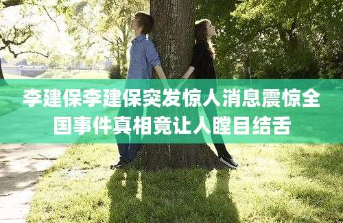 李建保李建保突发惊人消息震惊全国事件真相竟让人瞠目结舌