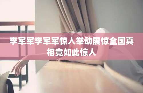 李军军李军军惊人举动震惊全国真相竟如此惊人