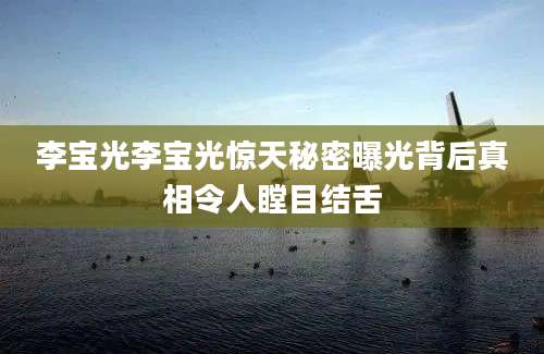 李宝光李宝光惊天秘密曝光背后真相令人瞠目结舌