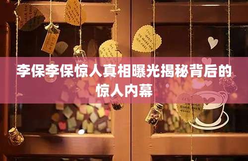 李保李保惊人真相曝光揭秘背后的惊人内幕