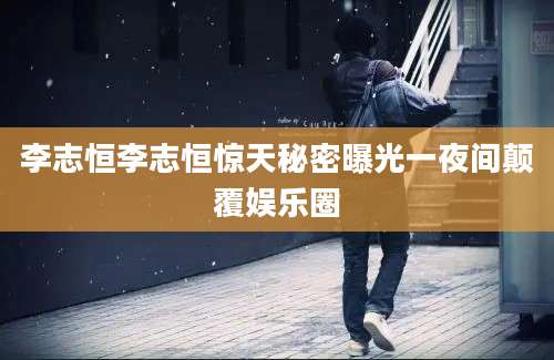 李志恒李志恒惊天秘密曝光一夜间颠覆娱乐圈