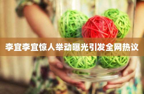 李宜李宜惊人举动曝光引发全网热议