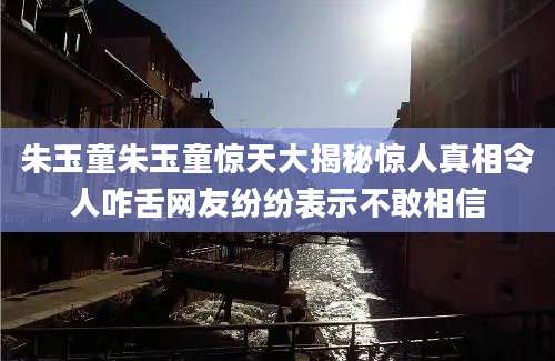 朱玉童朱玉童惊天大揭秘惊人真相令人咋舌网友纷纷表示不敢相信