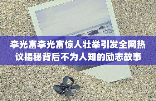 李光富李光富惊人壮举引发全网热议揭秘背后不为人知的励志故事
