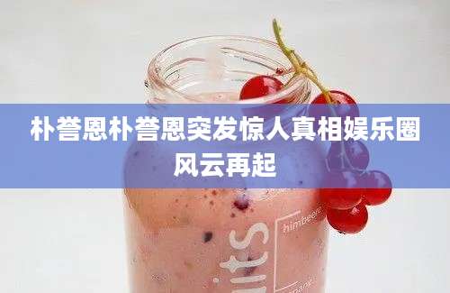 朴誉恩朴誉恩突发惊人真相娱乐圈风云再起