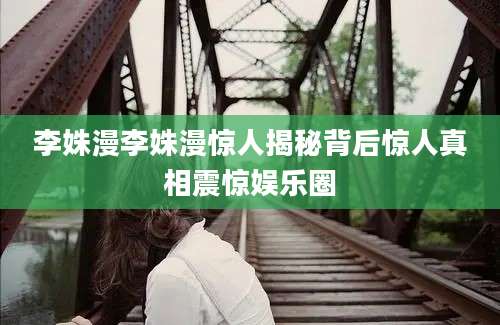 李姝漫李姝漫惊人揭秘背后惊人真相震惊娱乐圈