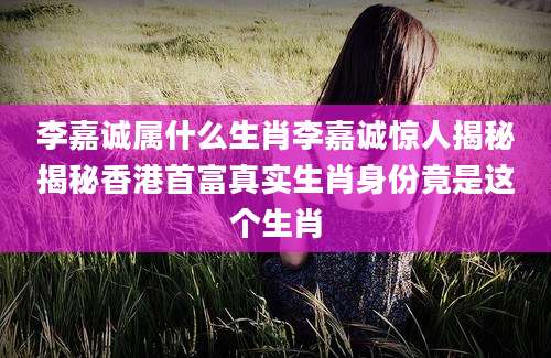 李嘉诚属什么生肖李嘉诚惊人揭秘揭秘香港首富真实生肖身份竟是这个生肖