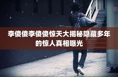 李傻傻李傻傻惊天大揭秘隐藏多年的惊人真相曝光