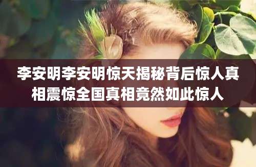 李安明李安明惊天揭秘背后惊人真相震惊全国真相竟然如此惊人