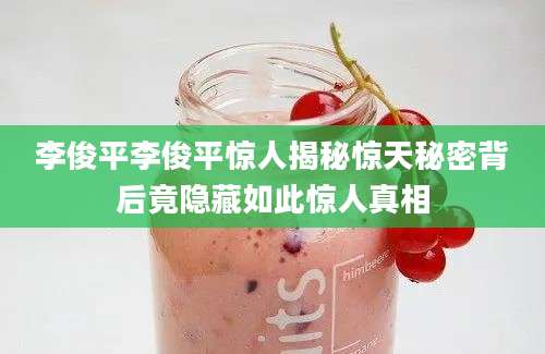 李俊平李俊平惊人揭秘惊天秘密背后竟隐藏如此惊人真相