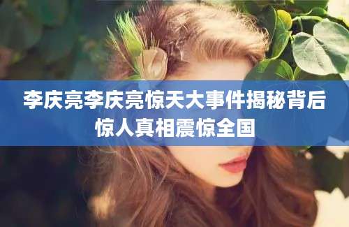 李庆亮李庆亮惊天大事件揭秘背后惊人真相震惊全国