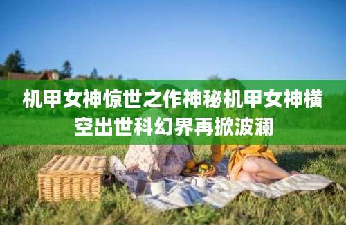 机甲女神惊世之作神秘机甲女神横空出世科幻界再掀波澜