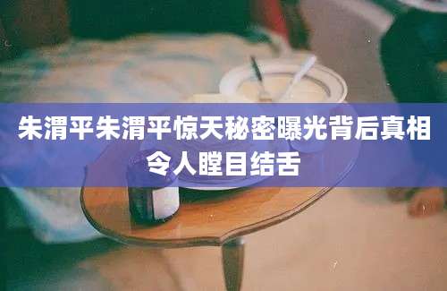 朱渭平朱渭平惊天秘密曝光背后真相令人瞠目结舌