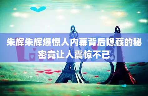 朱辉朱辉爆惊人内幕背后隐藏的秘密竟让人震惊不已