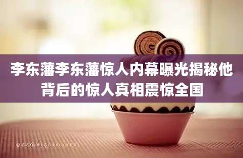 李东藩李东藩惊人内幕曝光揭秘他背后的惊人真相震惊全国