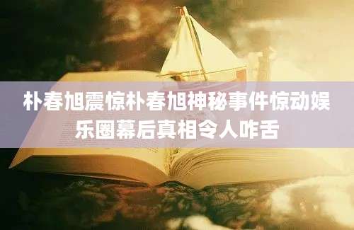 朴春旭震惊朴春旭神秘事件惊动娱乐圈幕后真相令人咋舌