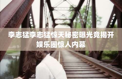 李志猛李志猛惊天秘密曝光竟揭开娱乐圈惊人内幕