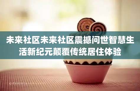 未来社区未来社区震撼问世智慧生活新纪元颠覆传统居住体验