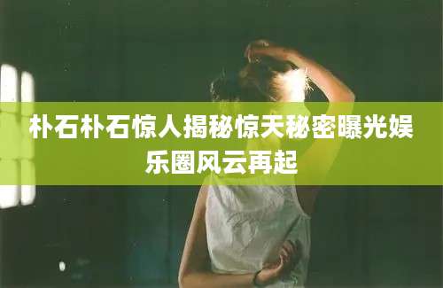 朴石朴石惊人揭秘惊天秘密曝光娱乐圈风云再起