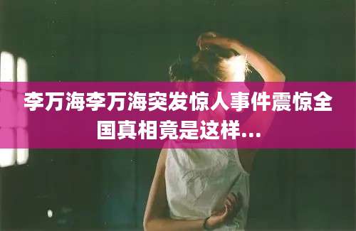 李万海李万海突发惊人事件震惊全国真相竟是这样...