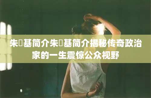 朱镕基简介朱镕基简介揭秘传奇政治家的一生震惊公众视野