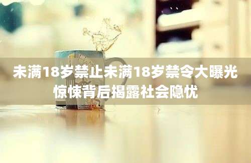 未满18岁禁止未满18岁禁令大曝光惊悚背后揭露社会隐忧