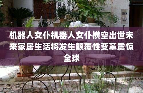 机器人女仆机器人女仆横空出世未来家居生活将发生颠覆性变革震惊全球