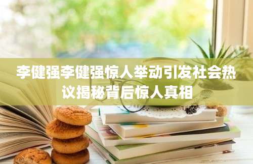 李健强李健强惊人举动引发社会热议揭秘背后惊人真相