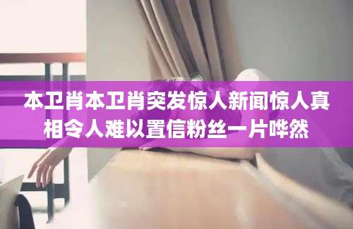 本卫肖本卫肖突发惊人新闻惊人真相令人难以置信粉丝一片哗然