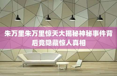 朱万里朱万里惊天大揭秘神秘事件背后竟隐藏惊人真相