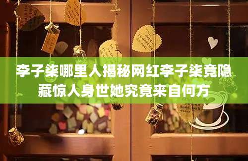 李子柒哪里人揭秘网红李子柒竟隐藏惊人身世她究竟来自何方