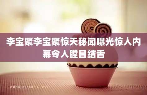 李宝聚李宝聚惊天秘闻曝光惊人内幕令人瞠目结舌