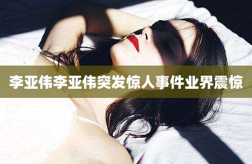 李亚伟李亚伟突发惊人事件业界震惊