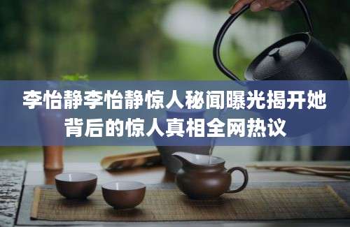 李怡静李怡静惊人秘闻曝光揭开她背后的惊人真相全网热议