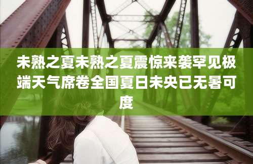未熟之夏未熟之夏震惊来袭罕见极端天气席卷全国夏日未央已无暑可度