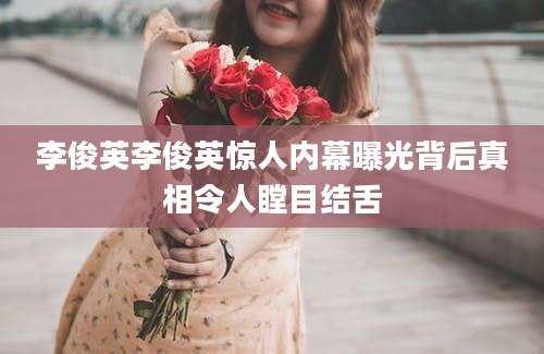 李俊英李俊英惊人内幕曝光背后真相令人瞠目结舌