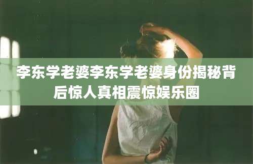 李东学老婆李东学老婆身份揭秘背后惊人真相震惊娱乐圈